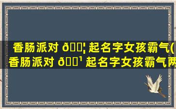 香肠派对 🐦 起名字女孩霸气(香肠派对 🌹 起名字女孩霸气两个字)